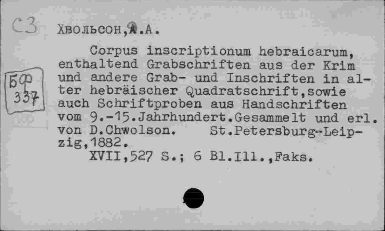 ﻿ХВОЛЬСОН,И.А.
Corpus inscriptionum hebraicarum, enthaltend Grabschriften aus der Krim und andere Grab- und Inschriften in alter hebräischer Quadratschrift,sowie auch Schriftproben aus Handschriften vom 9.-15«Jahrhundert.Gesammelt und erl. von D.Chwolson. St.Petersburg-Leipzig,1882.
XVII,527 S.; 6 Bl.Ill.,Paks.